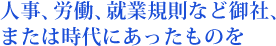 人事、労働、就業規則など御社、 または時代にあったものを