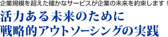 企業規模を超えた確かなサービスが企業の未来を約束します！　活力ある未来のために 戦略的アウトソーシングの実践