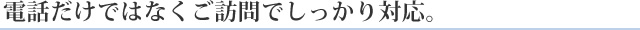 電話だけではなくご訪問でしっかり対応。